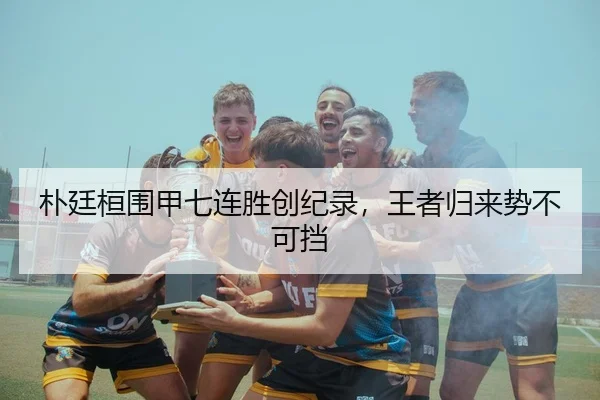 朴廷桓围甲七连胜创纪录，王者归来势不可挡