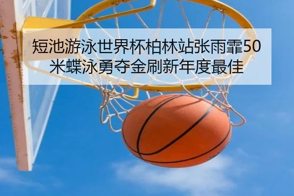 短池游泳世界杯柏林站张雨霏50米蝶泳勇夺金刷新年度最佳