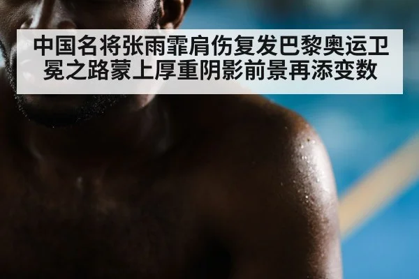中国名将张雨霏肩伤复发巴黎奥运卫冕之路蒙上厚重阴影前景再添变数
