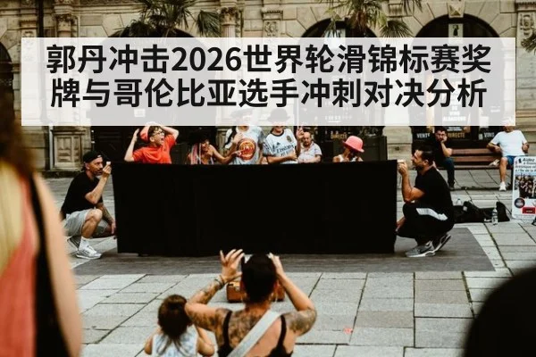 郭丹冲击2026世界轮滑锦标赛奖牌与哥伦比亚选手冲刺对决分析